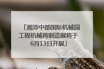 湘潭中部国际机械园工程机械再制造展将于6月13日开展