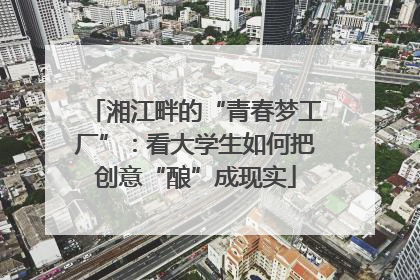 湘江畔的“青春梦工厂”：看大学生如何把创意“酿”成现实
