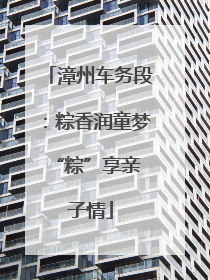 漳州车务段：粽香润童梦 “粽”享亲子情
