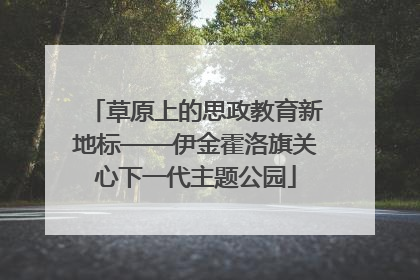 草原上的思政教育新地标——伊金霍洛旗关心下一代主题公园
