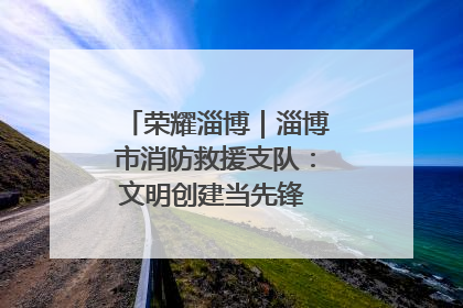 荣耀淄博｜淄博市消防救援支队：文明创建当先锋 蓝焰映红建新功