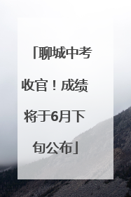 聊城中考收官！成绩将于6月下旬公布