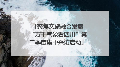 聚焦文旅融合发展 “万千气象看四川”第二季度集中采访启动