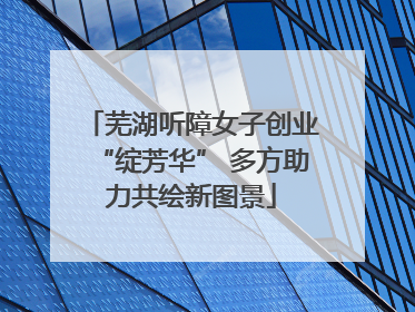 芜湖听障女子创业“绽芳华” 多方助力共绘新图景