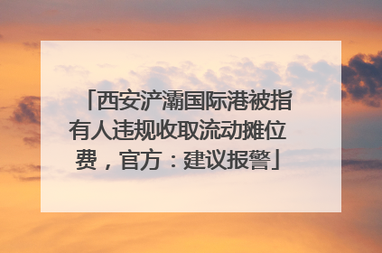 西安浐灞国际港被指有人违规收取流动摊位费，官方：建议报警