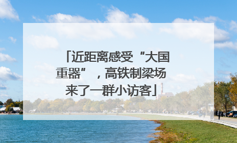 近距离感受“大国重器”，高铁制梁场来了一群小访客