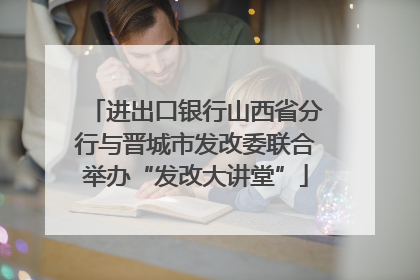 进出口银行山西省分行与晋城市发改委联合举办“发改大讲堂”