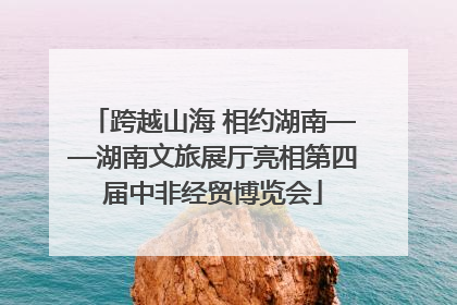 跨越山海 相约湖南——湖南文旅展厅亮相第四届中非经贸博览会