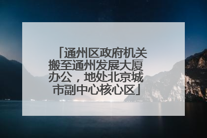 通州区政府机关搬至通州发展大厦办公，地处北京城市副中心核心区