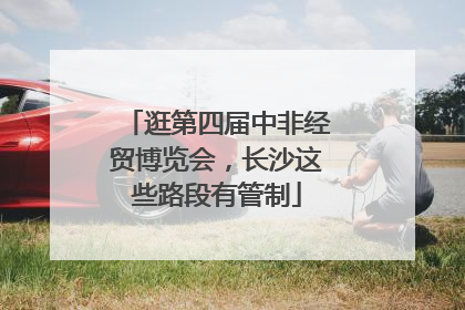 逛第四届中非经贸博览会，长沙这些路段有管制