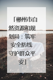 郴州市自然资源和规划局：筑牢安全防线 守护群众平安