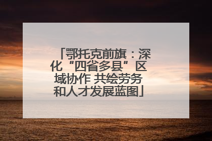 鄂托克前旗：深化“四省多县”区域协作 共绘劳务和人才发展蓝图