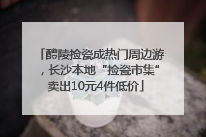 醴陵捡瓷成热门周边游，长沙本地“捡瓷市集”卖出10元4件低价