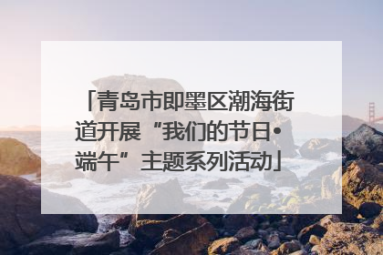 青岛市即墨区潮海街道开展“我们的节日•端午”主题系列活动