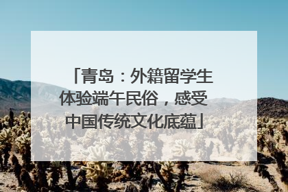 青岛：外籍留学生体验端午民俗，感受中国传统文化底蕴