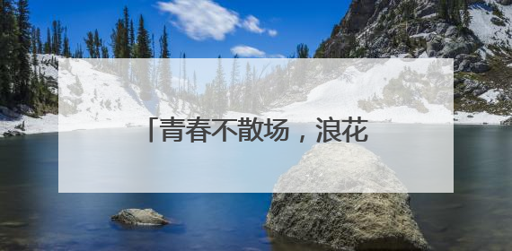 青春不散场，浪花正当时——茅岩河致青春毕业礼！