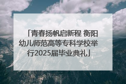 青春扬帆启新程 衡阳幼儿师范高等专科学校举行2025届毕业典礼