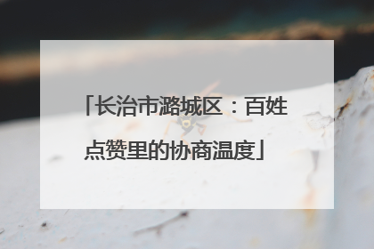 长治市潞城区：百姓点赞里的协商温度