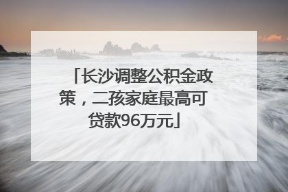 长沙调整公积金政策，二孩家庭最高可贷款96万元