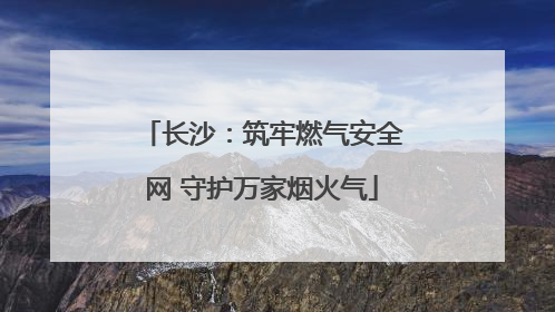 长沙：筑牢燃气安全网 守护万家烟火气