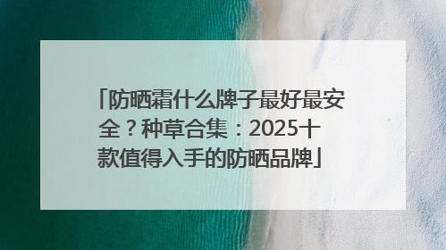 防晒霜什么牌子最好最安全？种草合集：2025十款值得入手的防晒品牌