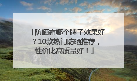 防晒霜哪个牌子效果好？10款热门防晒推荐，性价比高质量好！