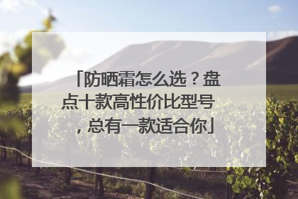 防晒霜怎么选？盘点十款高性价比型号，总有一款适合你