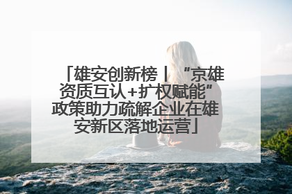 雄安创新榜丨“京雄资质互认+扩权赋能”政策助力疏解企业在雄安新区落地运营