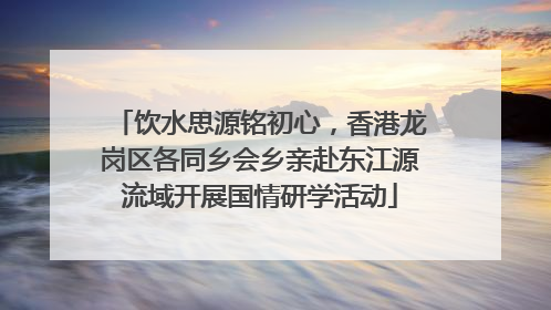 饮水思源铭初心，香港龙岗区各同乡会乡亲赴东江源流域开展国情研学活动
