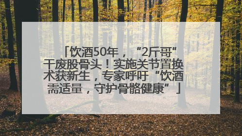 饮酒50年，“2斤哥”干废股骨头！实施关节置换术获新生，专家呼吁“饮酒需适量，守护骨骼健康”