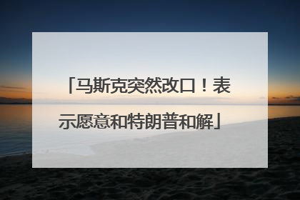 马斯克突然改口！表示愿意和特朗普和解