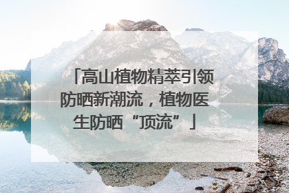 高山植物精萃引领防晒新潮流，植物医生防晒“顶流”