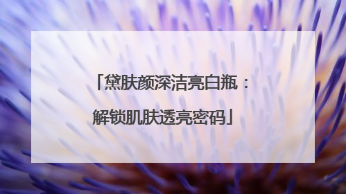 黛肤颜深洁亮白瓶：解锁肌肤透亮密码