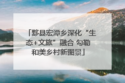 黟县宏潭乡深化“生态+文旅”融合 勾勒和美乡村新图景