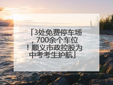3处免费停车场，700余个车位！顺义市政控股为中考考生护航