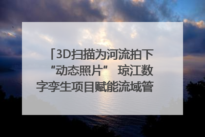 3D扫描为河流拍下“动态照片” 琼江数字孪生项目赋能流域管理｜新闻发布最前线