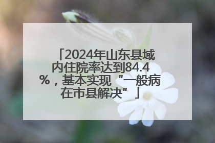 2024年山东县域内住院率达到84.4%，基本实现“一般病在市县解决”