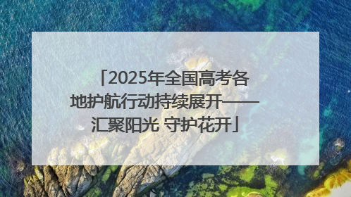 2025年全国高考各地护航行动持续展开——汇聚阳光 守护花开