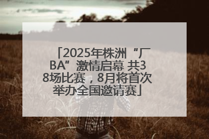 2025年株洲“厂BA”激情启幕 共38场比赛，8月将首次举办全国邀请赛
