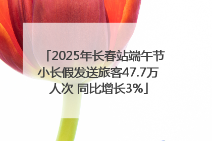 2025年长春站端午节小长假发送旅客47.7万人次 同比增长3%