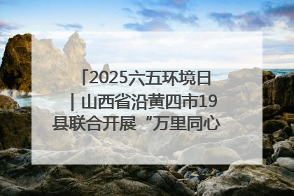 2025六五环境日｜山西省沿黄四市19县联合开展“万里同心，共护黄河”环保志愿者助力一泓清水入黄河公益活动
