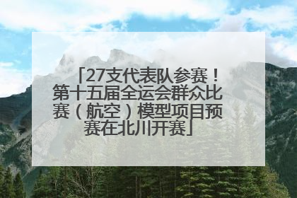 27支代表队参赛！第十五届全运会群众比赛（航空）模型项目预赛在北川开赛