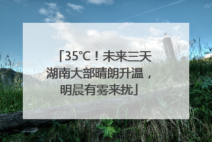 35℃！未来三天湖南大部晴朗升温，明晨有雾来扰