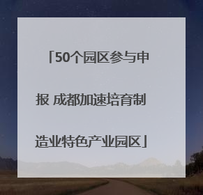 50个园区参与申报 成都加速培育制造业特色产业园区