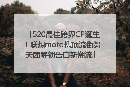 520最佳跨界CP诞生！联想moto携顶流街舞天团解锁告白新潮流