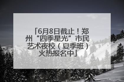 6月8日截止！郑州“四季星光”市民艺术夜校（夏季班）火热报名中