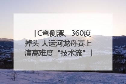 C弯侧漂、360度掉头 大运河龙舟赛上演高难度“技术流”